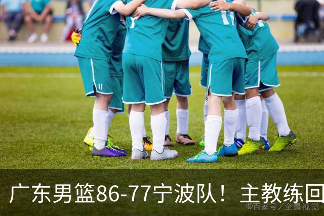 广东男篮86-77宁波队！主教练回应，胡明轩表态，将对阵上海男篮